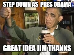 Go Home Obama, You're Drunk | STEP DOWN AS  PRES OBAMA GREAT IDEA JIM THANKS | image tagged in go home obama you're drunk | made w/ Imgflip meme maker