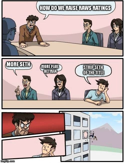 Boardroom Meeting Suggestion Meme | HOW DO WE RAISE RAWS RATINGS MORE SETH MORE PAUL HEYMAN STRIP SETH OF THE TITLE | image tagged in memes,boardroom meeting suggestion | made w/ Imgflip meme maker