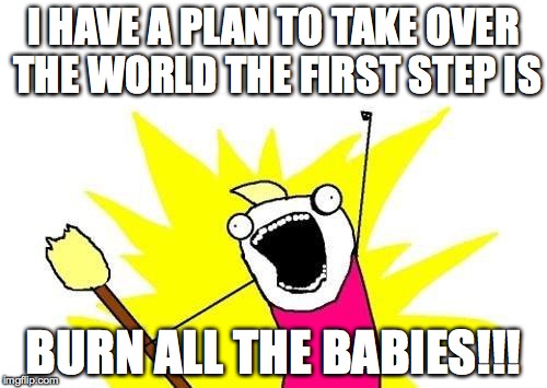 X All The Y | I HAVE A PLAN TO TAKE OVER THE WORLD THE FIRST STEP IS BURN ALL THE BABIES!!! | image tagged in memes,x all the y | made w/ Imgflip meme maker