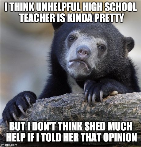 Confession Bear | I THINK UNHELPFUL HIGH SCHOOL TEACHER IS KINDA PRETTY BUT I DON'T THINK SHED MUCH HELP IF I TOLD HER THAT OPINION | image tagged in memes,confession bear | made w/ Imgflip meme maker