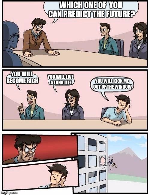 Boardroom Meeting Suggestion | WHICH ONE OF  YOU CAN PREDICT THE FUTURE? YOU WILL BECOME RICH YOU WILL LIVE A LONG LIFE YOU WILL KICK ME OUT OF THE WINDOW | image tagged in memes,boardroom meeting suggestion | made w/ Imgflip meme maker