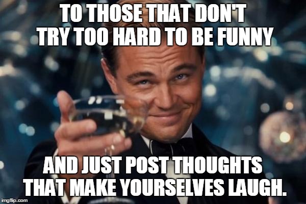 Leonardo Dicaprio Cheers Meme | TO THOSE THAT DON'T TRY TOO HARD TO BE FUNNY AND JUST POST THOUGHTS THAT MAKE YOURSELVES LAUGH. | image tagged in memes,leonardo dicaprio cheers | made w/ Imgflip meme maker