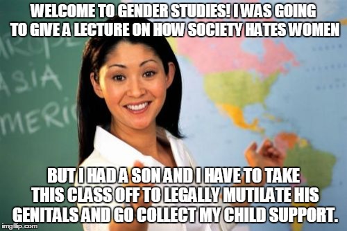 Just some of the sexism against males. | WELCOME TO GENDER STUDIES! I WAS GOING TO GIVE A LECTURE ON HOW SOCIETY HATES WOMEN BUT I HAD A SON AND I HAVE TO TAKE THIS CLASS OFF TO LEG | image tagged in memes,unhelpful high school teacher | made w/ Imgflip meme maker