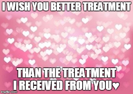 Hearts | I WISH YOU BETTER TREATMENT THAN THE TREATMENT I RECEIVED FROM YOU♥ | image tagged in hearts | made w/ Imgflip meme maker