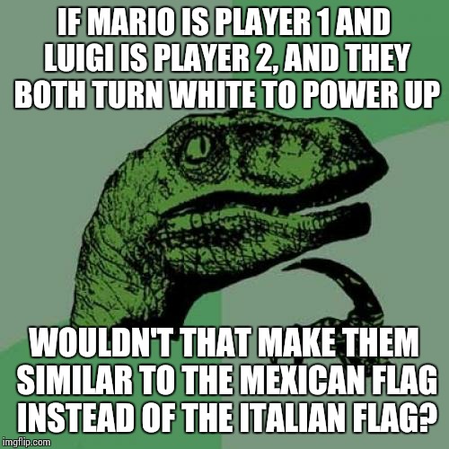 Philosoraptor Meme | IF MARIO IS PLAYER 1 AND LUIGI IS PLAYER 2, AND THEY BOTH TURN WHITE TO POWER UP WOULDN'T THAT MAKE THEM SIMILAR TO THE MEXICAN FLAG INSTEAD | image tagged in memes,philosoraptor | made w/ Imgflip meme maker