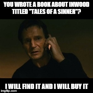 Liam Neeson Taken | YOU WROTE A BOOK ABOUT INWOOD TITLED "TALES OF A SINNER"? I WILL FIND IT AND I WILL BUY IT | image tagged in memes,liam neeson taken | made w/ Imgflip meme maker