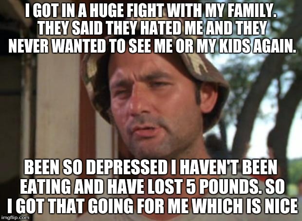 So I Got That Goin For Me Which Is Nice Meme | I GOT IN A HUGE FIGHT WITH MY FAMILY. THEY SAID THEY HATED ME AND THEY NEVER WANTED TO SEE ME OR MY KIDS AGAIN. BEEN SO DEPRESSED I HAVEN'T  | image tagged in memes,so i got that goin for me which is nice,AdviceAnimals | made w/ Imgflip meme maker