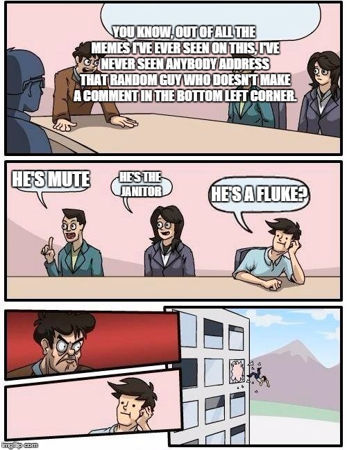 Boardroom Meeting Suggestion | YOU KNOW, OUT OF ALL THE MEMES I'VE EVER SEEN ON THIS, I'VE NEVER SEEN ANYBODY ADDRESS THAT RANDOM GUY WHO DOESN'T MAKE A COMMENT IN THE BOT | image tagged in memes,boardroom meeting suggestion | made w/ Imgflip meme maker