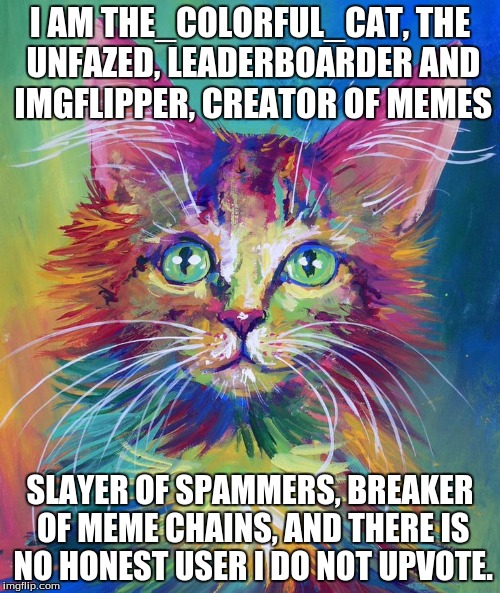 If you can recite the original quote, you've just gained a level in awesomeness. | I AM THE_COLORFUL_CAT, THE UNFAZED, LEADERBOARDER AND IMGFLIPPER, CREATOR OF MEMES SLAYER OF SPAMMERS, BREAKER OF MEME CHAINS, AND THERE IS  | image tagged in game of thrones,imgflip | made w/ Imgflip meme maker