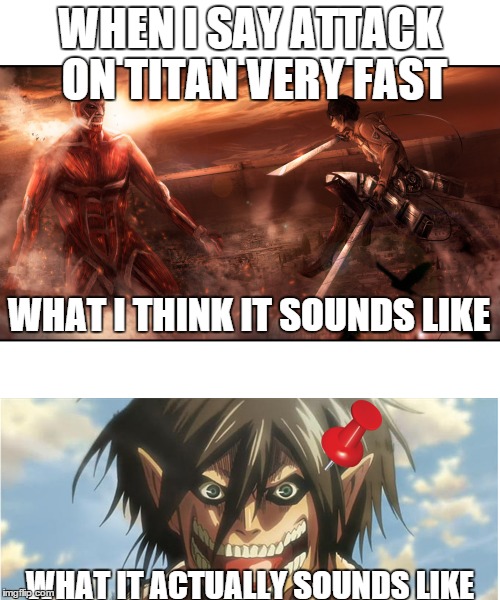 Tack on Titan | WHEN I SAY ATTACK ON TITAN VERY FAST WHAT IT ACTUALLY SOUNDS LIKE WHAT I THINK IT SOUNDS LIKE | image tagged in attack on titan,meme,funny | made w/ Imgflip meme maker