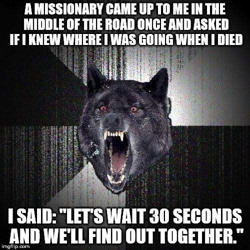 Insanity Wolf | A MISSIONARY CAME UP TO ME IN THE MIDDLE OF THE ROAD ONCE AND ASKED IF I KNEW WHERE I WAS GOING WHEN I DIED I SAID: "LET'S WAIT 30 SECONDS A | image tagged in memes,insanity wolf | made w/ Imgflip meme maker