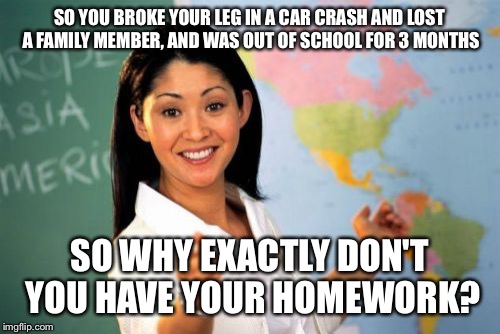 Unhelpful High School Teacher Meme | SO YOU BROKE YOUR LEG IN A CAR CRASH AND LOST A FAMILY MEMBER, AND WAS OUT OF SCHOOL FOR 3 MONTHS SO WHY EXACTLY DON'T YOU HAVE YOUR HOMEWOR | image tagged in memes,unhelpful high school teacher | made w/ Imgflip meme maker