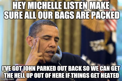 It's getting hot in here..... | HEY MICHELLE LISTEN MAKE SURE ALL OUR BAGS ARE PACKED I'VE GOT JOHN PARKED OUT BACK SO WE CAN GET THE HELL UP OUT OF HERE IF THINGS GET HEAT | image tagged in memes,no i cant obama | made w/ Imgflip meme maker