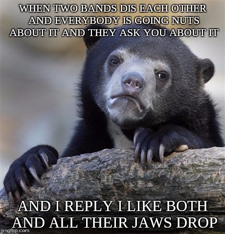 Confession Bear | WHEN TWO BANDS DIS EACH OTHER AND EVERYBODY IS GOING NUTS ABOUT IT AND THEY ASK YOU ABOUT IT AND I REPLY I LIKE BOTH AND ALL THEIR JAWS DROP | image tagged in memes,confession bear | made w/ Imgflip meme maker