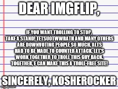 Honest letter | DEAR IMGFLIP, SINCERELY, KOSHEROCKER IF YOU WANT TROLLING TO STOP, TAKE A STAND! TETSUOTWWRATH AND MANY OTHERS ARE DOWNVOTING PEOPLE SO MUCH | image tagged in honest letter | made w/ Imgflip meme maker