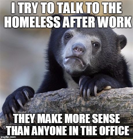 Confession Bear Meme | I TRY TO TALK TO THE HOMELESS AFTER WORK THEY MAKE MORE SENSE THAN ANYONE IN THE OFFICE | image tagged in memes,confession bear,AdviceAnimals | made w/ Imgflip meme maker