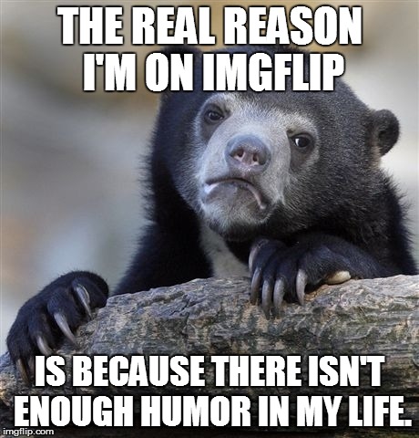 Confession Bear Meme | THE REAL REASON I'M ON IMGFLIP IS BECAUSE THERE ISN'T ENOUGH HUMOR IN MY LIFE. | image tagged in memes,confession bear | made w/ Imgflip meme maker