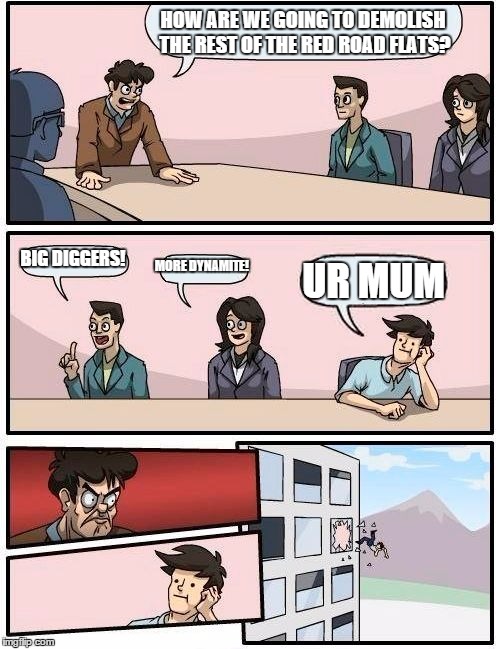 Boardroom Meeting Suggestion Meme | HOW ARE WE GOING TO DEMOLISH THE REST OF THE RED ROAD FLATS? BIG DIGGERS! MORE DYNAMITE! UR MUM | image tagged in memes,boardroom meeting suggestion | made w/ Imgflip meme maker