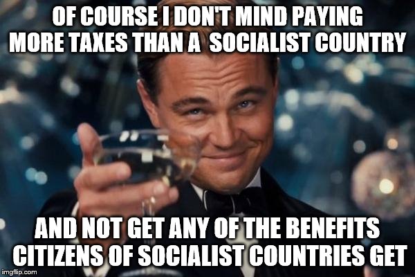 Leonardo Dicaprio Cheers | OF COURSE I DON'T MIND PAYING MORE TAXES THAN A  SOCIALIST COUNTRY AND NOT GET ANY OF THE BENEFITS CITIZENS OF SOCIALIST COUNTRIES GET | image tagged in memes,leonardo dicaprio cheers | made w/ Imgflip meme maker