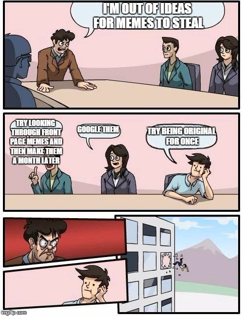 Boardroom Meeting Suggestion Meme | I'M OUT OF IDEAS FOR MEMES TO STEAL TRY LOOKING THROUGH FRONT PAGE MEMES AND THEN MAKE THEM A MONTH LATER GOOGLE THEM TRY BEING ORIGINAL FOR | image tagged in memes,boardroom meeting suggestion | made w/ Imgflip meme maker