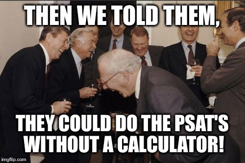 Laughing Men In Suits | THEN WE TOLD THEM, THEY COULD DO THE PSAT'S WITHOUT A CALCULATOR! | image tagged in memes,laughing men in suits | made w/ Imgflip meme maker