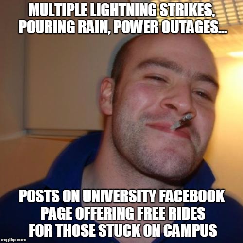 Good Guy Greg Meme | MULTIPLE LIGHTNING STRIKES, POURING RAIN, POWER OUTAGES... POSTS ON UNIVERSITY FACEBOOK PAGE OFFERING FREE RIDES FOR THOSE STUCK ON CAMPUS | image tagged in memes,good guy greg,AdviceAnimals | made w/ Imgflip meme maker