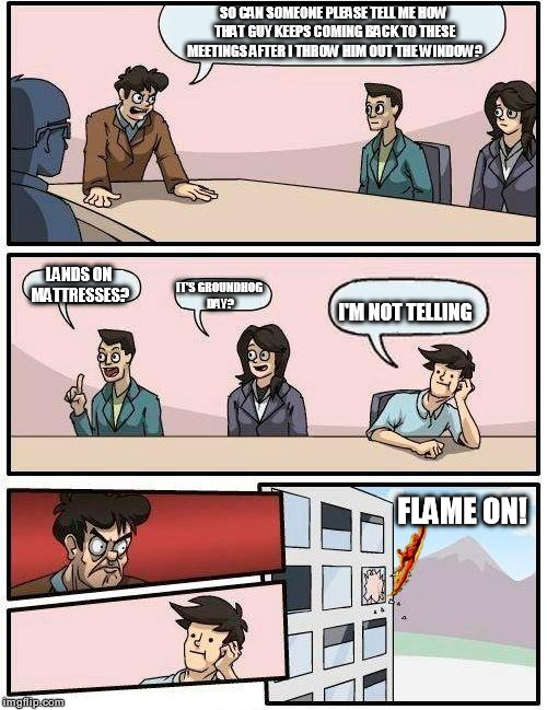 Boardroom Meeting Suggestion | SO CAN SOMEONE PLEASE TELL ME HOW THAT GUY KEEPS COMING BACK TO THESE MEETINGS AFTER I THROW HIM OUT THE WINDOW? LANDS ON MATTRESSES? IT'S G | image tagged in memes,boardroom meeting suggestion | made w/ Imgflip meme maker