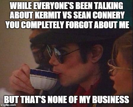 Michael Jackson joins the battle! | WHILE EVERYONE'S BEEN TALKING ABOUT KERMIT VS SEAN CONNERY YOU COMPLETELY FORGOT ABOUT ME BUT THAT'S NONE OF MY BUSINESS | image tagged in sean connery  kermit,michael jackson | made w/ Imgflip meme maker