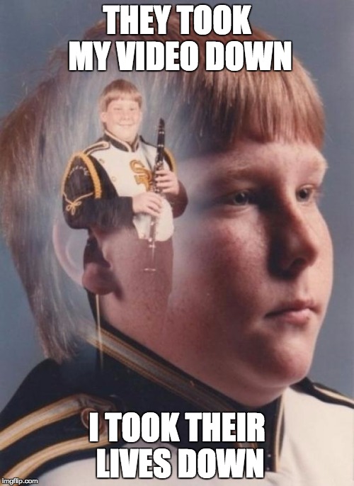 PTSD Clarinet Boy | THEY TOOK MY VIDEO DOWN I TOOK THEIR LIVES DOWN | image tagged in memes,ptsd clarinet boy | made w/ Imgflip meme maker