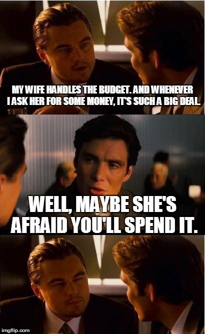 Inception Meme | MY WIFE HANDLES THE BUDGET. AND WHENEVER I ASK HER FOR SOME MONEY, IT'S SUCH A BIG DEAL. WELL, MAYBE SHE'S AFRAID YOU'LL SPEND IT. | image tagged in memes,inception | made w/ Imgflip meme maker