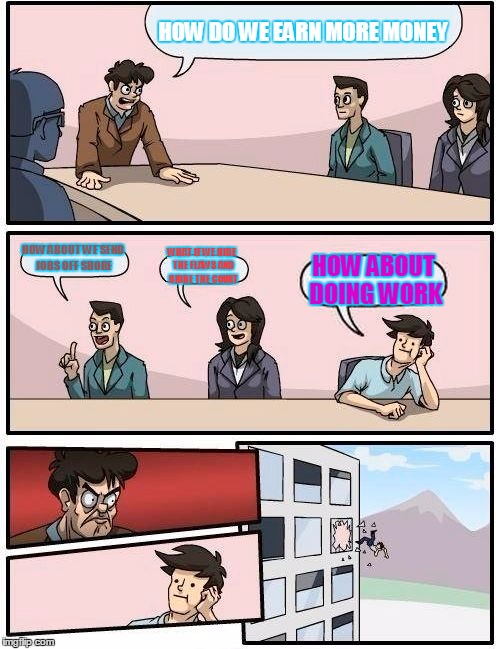 Boardroom Meeting Suggestion | HOW DO WE EARN MORE MONEY HOW ABOUT WE SEND JOBS OFF SHORE WHAT IF WE HIDE THE FLAWS AND BRIBE THE COURT HOW ABOUT DOING WORK | image tagged in memes,boardroom meeting suggestion | made w/ Imgflip meme maker