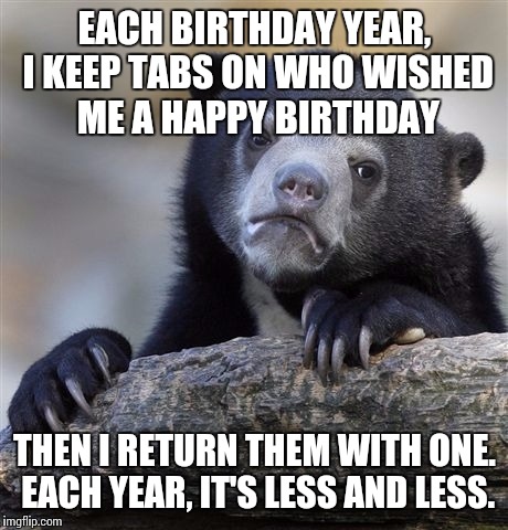 Confession Bear Meme | EACH BIRTHDAY YEAR, I KEEP TABS ON WHO WISHED ME A HAPPY BIRTHDAY THEN I RETURN THEM WITH ONE. EACH YEAR, IT'S LESS AND LESS. | image tagged in memes,confession bear | made w/ Imgflip meme maker