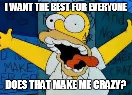 Homer Going Crazy | I WANT THE BEST FOR EVERYONE DOES THAT MAKE ME CRAZY? | image tagged in homer going crazy | made w/ Imgflip meme maker