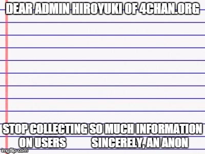 Message to the new Admin of 4chan.org | DEAR ADMIN HIROYUKI OF 4CHAN.ORG STOP COLLECTING SO MUCH INFORMATION ON USERS
 









SINCERELY, AN ANON | image tagged in honest letter,4chan,memes,admin | made w/ Imgflip meme maker