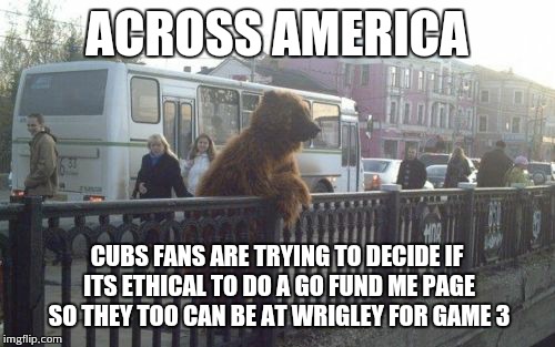 City Bear | ACROSS AMERICA CUBS FANS ARE TRYING TO DECIDE IF ITS ETHICAL TO DO A GO FUND ME PAGE SO THEY TOO CAN BE AT WRIGLEY FOR GAME 3 | image tagged in memes,city bear | made w/ Imgflip meme maker