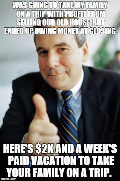 Good Guy Boss | WAS GOING TO TAKE MY FAMILY ON A TRIP WITH PROFIT FROM SELLING OUR OLD HOUSE, BUT ENDED UP OWING MONEY AT CLOSING. HERE'S $2K AND A WEEK'S P | image tagged in good guy boss | made w/ Imgflip meme maker