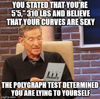 Maury Lie Detector Meme | YOU STATED THAT YOU'RE 5'5," 310 LBS AND BELIEVE THAT YOUR CURVES ARE SEXY THE POLYGRAPH TEST DETERMINED YOU ARE LYING TO YOURSELF | image tagged in memes,maury lie detector | made w/ Imgflip meme maker