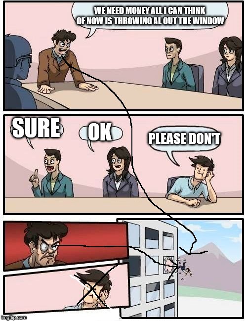 Boardroom Meeting Suggestion Meme | WE NEED MONEY ALL I CAN THINK OF NOW IS THROWING AL OUT THE WINDOW SURE OK PLEASE DON'T | image tagged in memes,boardroom meeting suggestion | made w/ Imgflip meme maker
