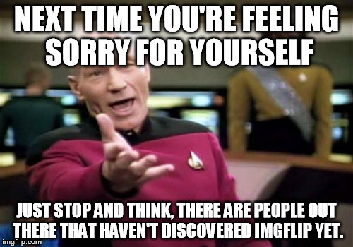 Picard Wtf Meme | NEXT TIME YOU'RE FEELING SORRY FOR YOURSELF JUST STOP AND THINK, THERE ARE PEOPLE OUT THERE THAT HAVEN'T DISCOVERED IMGFLIP YET. | image tagged in memes,picard wtf | made w/ Imgflip meme maker