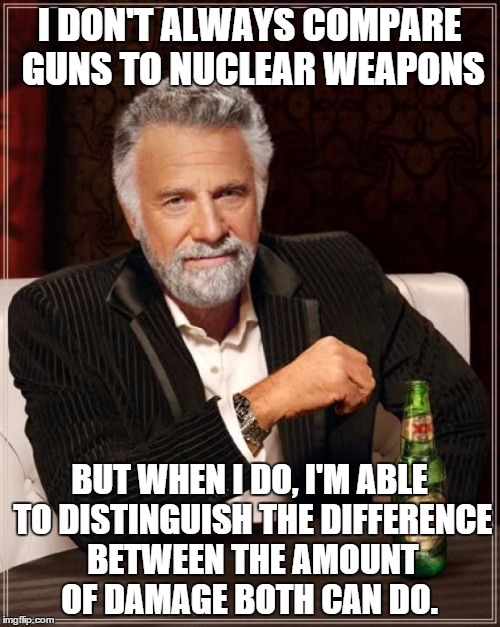 The Most Interesting Man In The World Meme | I DON'T ALWAYS COMPARE GUNS TO NUCLEAR WEAPONS BUT WHEN I DO, I'M ABLE TO DISTINGUISH THE DIFFERENCE BETWEEN THE AMOUNT OF DAMAGE BOTH CAN D | image tagged in memes,the most interesting man in the world | made w/ Imgflip meme maker