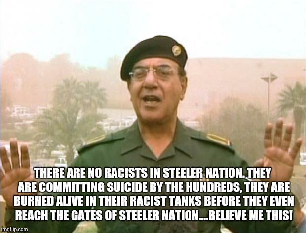 Iraqi Information Minister | THERE ARE NO RACISTS IN STEELER NATION. THEY ARE COMMITTING SUICIDE BY THE HUNDREDS, THEY ARE BURNED ALIVE IN THEIR RACIST TANKS BEFORE THEY | image tagged in iraqi information minister | made w/ Imgflip meme maker