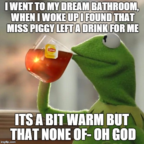 But That's None Of My Business Meme | I WENT TO MY DREAM BATHROOM, WHEN I WOKE UP I FOUND THAT MISS PIGGY LEFT A DRINK FOR ME ITS A BIT WARM BUT THAT NONE OF- OH GOD | image tagged in memes,but thats none of my business,kermit the frog | made w/ Imgflip meme maker