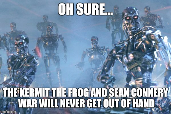 It's all fun and games... | OH SURE... THE KERMIT THE FROG AND SEAN CONNERY WAR WILL NEVER GET OUT OF HAND | image tagged in terminator 2 robots,sean connery  kermit,kermit the frog,sean connery | made w/ Imgflip meme maker