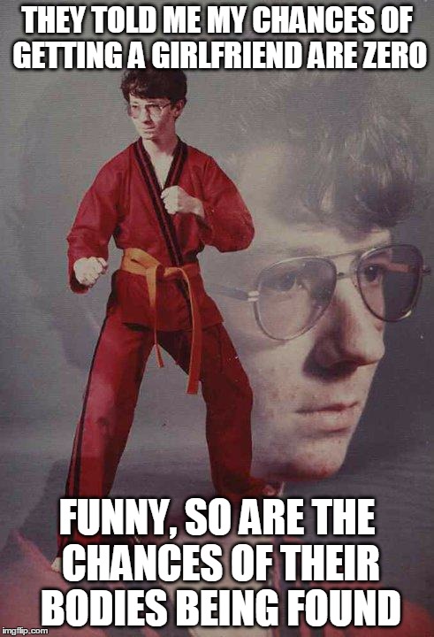 Karate Kyle Meme | THEY TOLD ME MY CHANCES OF GETTING A GIRLFRIEND ARE ZERO FUNNY, SO ARE THE CHANCES OF THEIR BODIES BEING FOUND | image tagged in memes,karate kyle | made w/ Imgflip meme maker