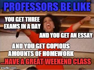 Oprah You Get A Meme | PROFESSORS BE LIKE AND YOU GET COPIOUS AMOUNTS OF HOMEWORK AND YOU GET AN ESSAY YOU GET THREE EXAMS IN A DAY ...HAVE A GREAT WEEKEND CLASS | image tagged in you get an oprah | made w/ Imgflip meme maker