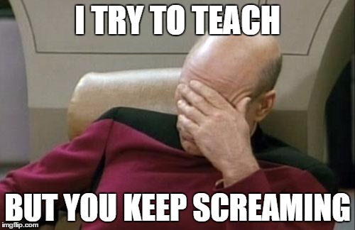 Captain Picard Facepalm Meme | I TRY TO TEACH BUT YOU KEEP SCREAMING | image tagged in memes,captain picard facepalm | made w/ Imgflip meme maker