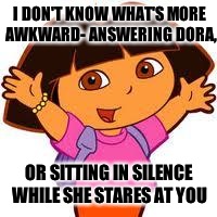 Dora | I DON'T KNOW WHAT'S MORE AWKWARD- ANSWERING DORA, OR SITTING IN SILENCE WHILE SHE STARES AT YOU | image tagged in dora | made w/ Imgflip meme maker
