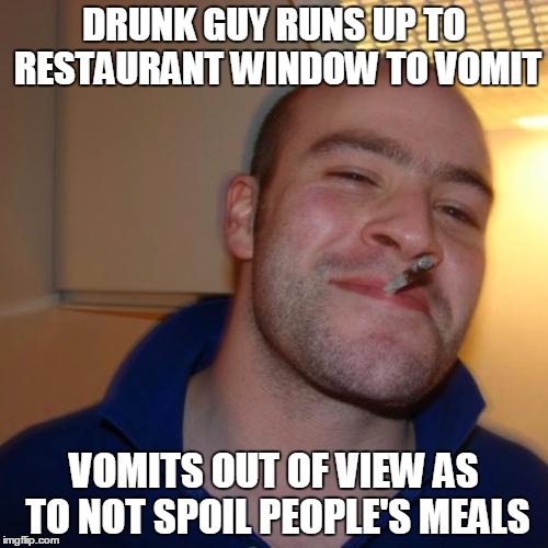 Good Guy Greg Meme | DRUNK GUY RUNS UP TO RESTAURANT WINDOW TO VOMIT VOMITS OUT OF VIEW AS TO NOT SPOIL PEOPLE'S MEALS | image tagged in memes,good guy greg | made w/ Imgflip meme maker