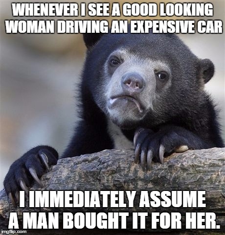 Confession Bear | WHENEVER I SEE A GOOD LOOKING WOMAN DRIVING AN EXPENSIVE CAR I IMMEDIATELY ASSUME A MAN BOUGHT IT FOR HER. | image tagged in memes,confession bear,AdviceAnimals | made w/ Imgflip meme maker