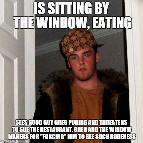 Scumbag Steve Meme | IS SITTING BY THE WINDOW, EATING SEES GOOD GUY GREG PUKING AND THREATENS TO SUE THE RESTAURANT, GREG AND THE WINDOW MAKERS FOR "FORCING" HIM | image tagged in memes,scumbag steve | made w/ Imgflip meme maker